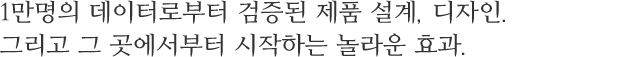 1만명의 데이터로부터 검증된 제품 설계, 디자인.그리고 그 곳에서부터 시작하는 놀라운 효과.