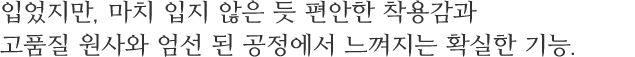 입었지만, 마치 입지 않은 듯 편안한 착용감과 고품질 원사와 엄선 된 공정에서 느껴지는 확실한 기능.
